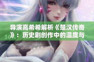 导演高希希解析《楚汉传奇》：历史剧创作中的温度与平衡之道
