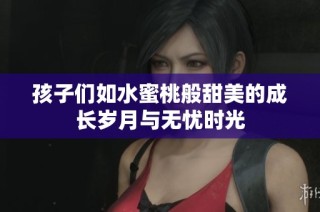 孩子们如水蜜桃般甜美的成长岁月与无忧时光