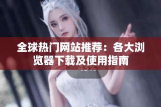 全球热门网站推荐：各大浏览器下载及使用指南