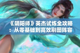 《阴阳师》英杰试炼全攻略：从零基础到高效刷图阵容与技巧分享