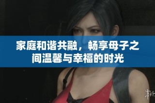 家庭和谐共融，畅享母子之间温馨与幸福的时光