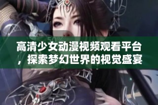 高清少女动漫视频观看平台，探索梦幻世界的视觉盛宴