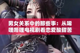 男女关系中的那些事：从唏哩哔哩电视剧看恋爱酸甜苦辣