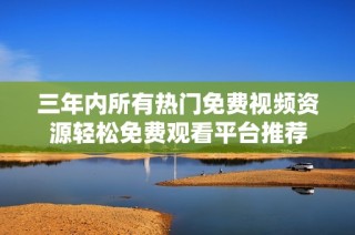 三年内所有热门免费视频资源轻松免费观看平台推荐