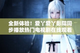 全新体验！爱丫爱丫影院同步播放热门电视剧在线观看