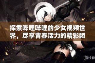 探索哔哩哔哩的少女视频世界，尽享青春活力的精彩瞬间