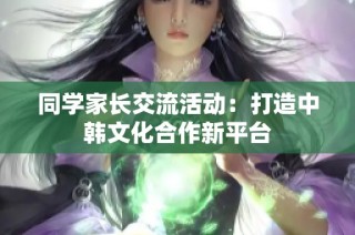 同学家长交流活动：打造中韩文化合作新平台