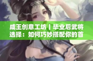 咸王创意工坊丨毕业后武将选择：如何巧妙搭配你的首席与副手？