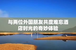 与两位外国朋友共度难忘酒店时光的奇妙体验