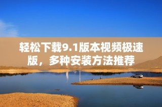 轻松下载9.1版本视频极速版，多种安装方法推荐