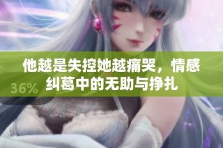 他越是失控她越痛哭，情感纠葛中的无助与挣扎