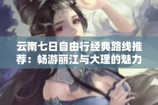 云南七日自由行经典路线推荐：畅游丽江与大理的魅力之旅