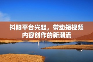 抖阳平台兴起，带动短视频内容创作的新潮流