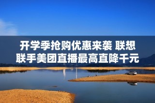 开学季抢购优惠来袭 联想联手美团直播最高直降千元