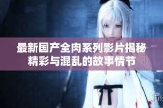 最新国产全肉系列影片揭秘精彩与混乱的故事情节