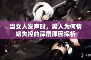 当女人发声时，男人为何情绪失控的深层原因探析