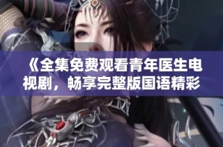 《全集免费观看青年医生电视剧，畅享完整版国语精彩内容》