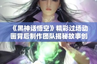 《黑神话悟空》精彩过场动画背后制作团队揭秘故事创作历程