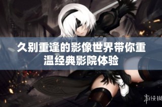 久别重逢的影像世界带你重温经典影院体验