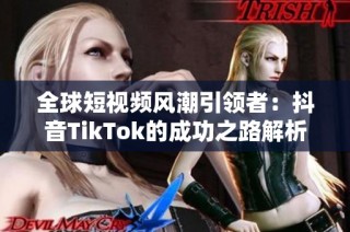 全球短视频风潮引领者：抖音TikTok的成功之路解析