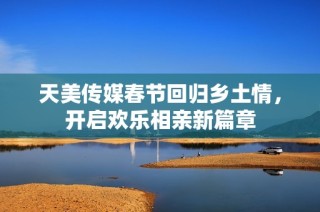 天美传媒春节回归乡土情，开启欢乐相亲新篇章