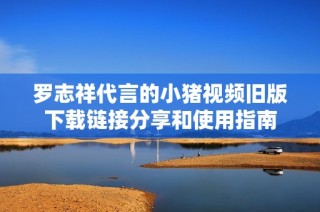 罗志祥代言的小猪视频旧版下载链接分享和使用指南