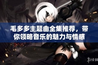 毛多多主题曲全集推荐，带你领略音乐的魅力与情感