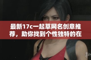 最新17c一起草网名创意推荐，助你找到个性独特的在线身份