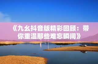 《九幺抖音版精彩回顾：带你重温那些难忘瞬间》
