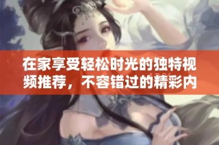 在家享受轻松时光的独特视频推荐，不容错过的精彩内容