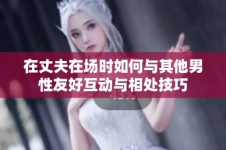 在丈夫在场时如何与其他男性友好互动与相处技巧