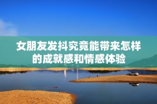女朋友发抖究竟能带来怎样的成就感和情感体验