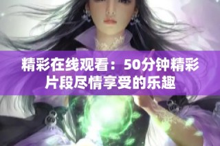 精彩在线观看：50分钟精彩片段尽情享受的乐趣