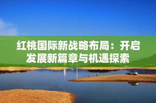 红桃国际新战略布局：开启发展新篇章与机遇探索
