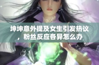 坤坤意外提及女生引发热议，粉丝反应各异怎么办