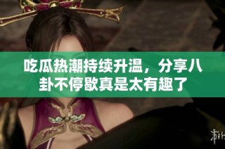 吃瓜热潮持续升温，分享八卦不停歇真是太有趣了