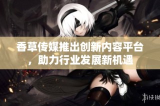 香草传媒推出创新内容平台，助力行业发展新机遇