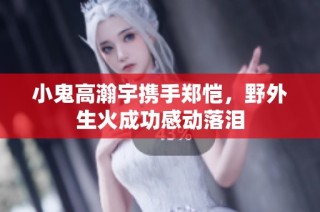 小鬼高瀚宇携手郑恺，野外生火成功感动落泪