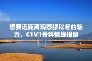 想要近距离观察穆以冬的魅力，C1V1骨科情缘揭秘