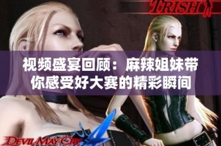 视频盛宴回顾：麻辣姐妹带你感受好大赛的精彩瞬间