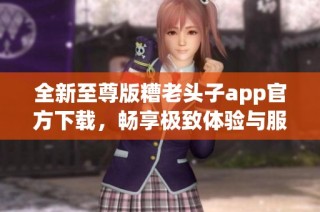 全新至尊版糟老头子app官方下载，畅享极致体验与服务