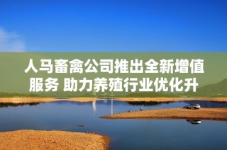 人马畜禽公司推出全新增值服务 助力养殖行业优化升级