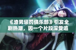 《渣男惩罚俱乐部》引发全剧热潮，因一个片段深受追捧