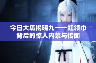今日大瓜揭晓九一一红领巾背后的惊人内幕与传闻