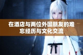 在酒店与两位外国朋友的难忘经历与文化交流