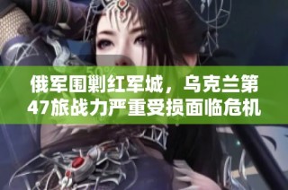 俄军围剿红军城，乌克兰第47旅战力严重受损面临危机