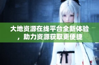 大地资源在线平台全新体验，助力资源获取更便捷