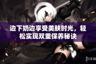 边下奶边享受美肤时光，轻松实现双重保养秘诀