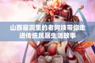 山西窑洞里的老阿姨带你走进传统民居生活故事