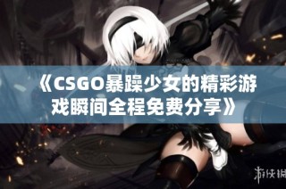 《CSGO暴躁少女的精彩游戏瞬间全程免费分享》